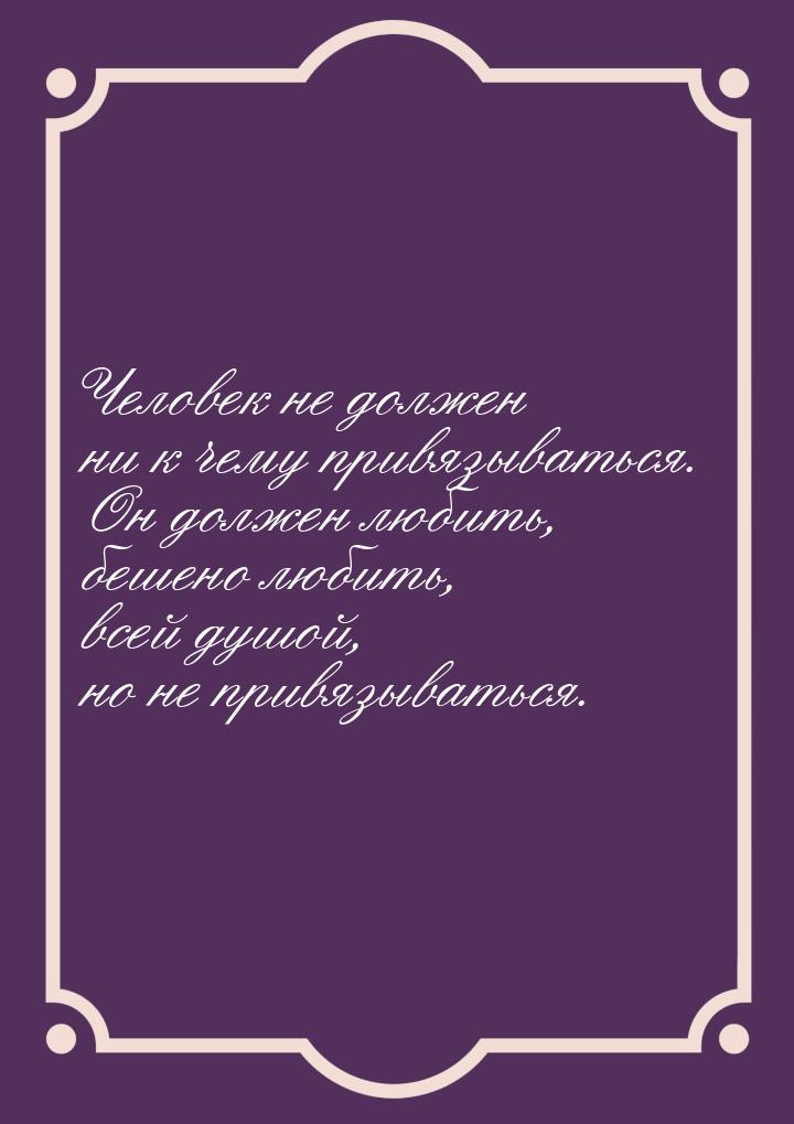 Человек не должен ни к чему привязываться. Он должен любить, бешено любить, всей душой, но