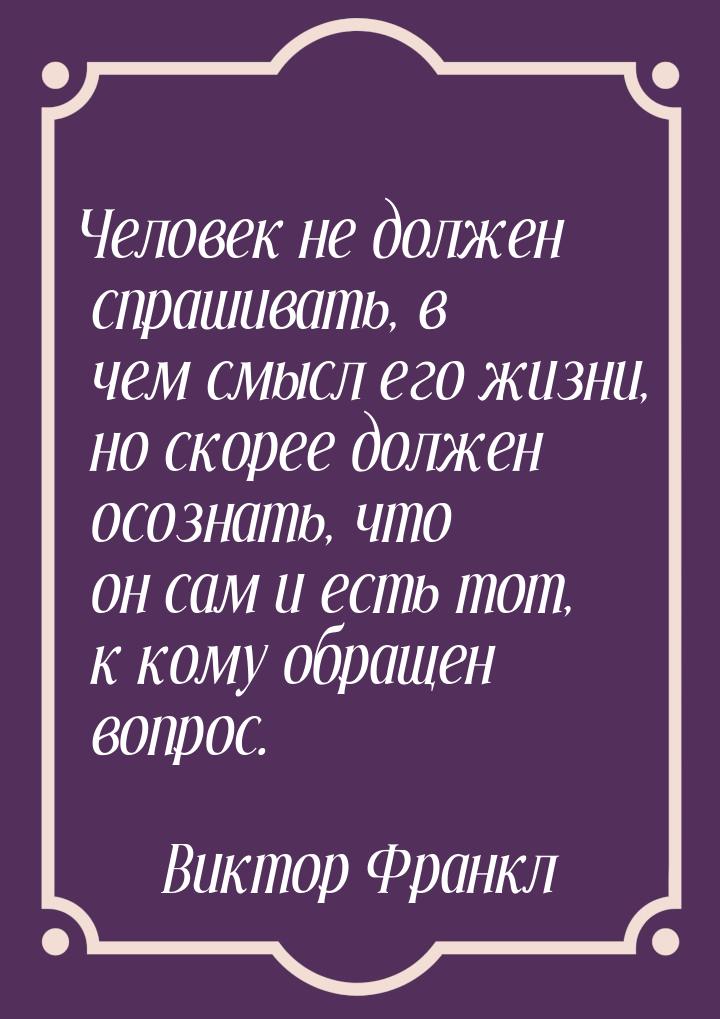 Человек не должен спрашивать, в чем смысл его жизни, но скорее должен осознать, что он сам