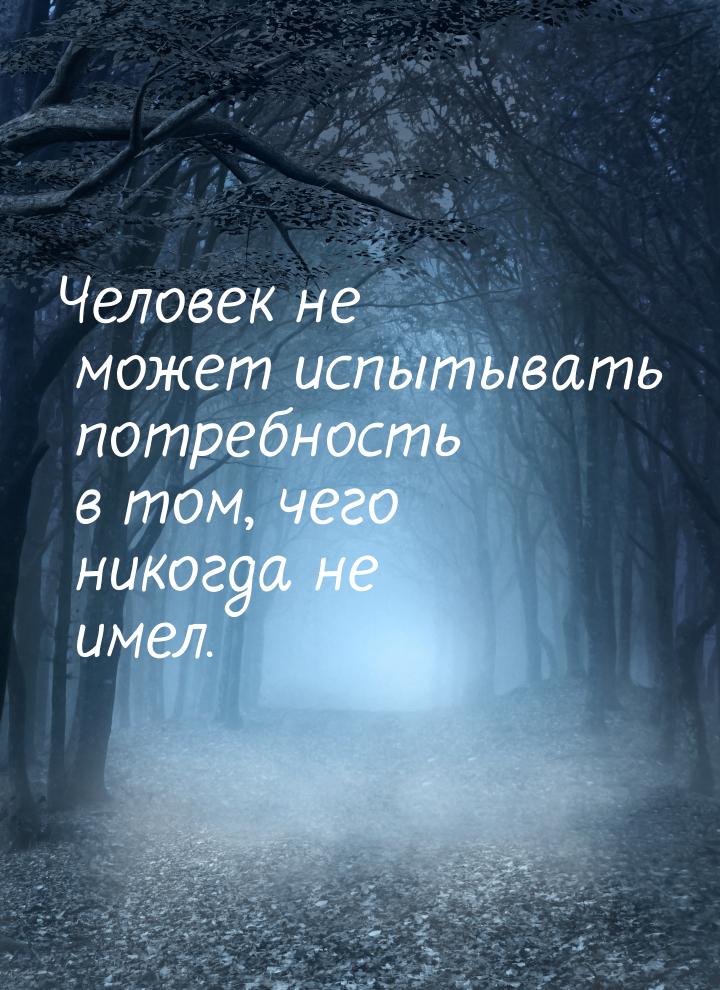 Человек не может испытывать потребность в том, чего никогда не имел.