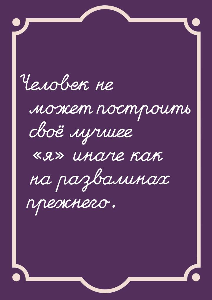 Человек не может построить своё лучшее я иначе как на развалинах прежнего.