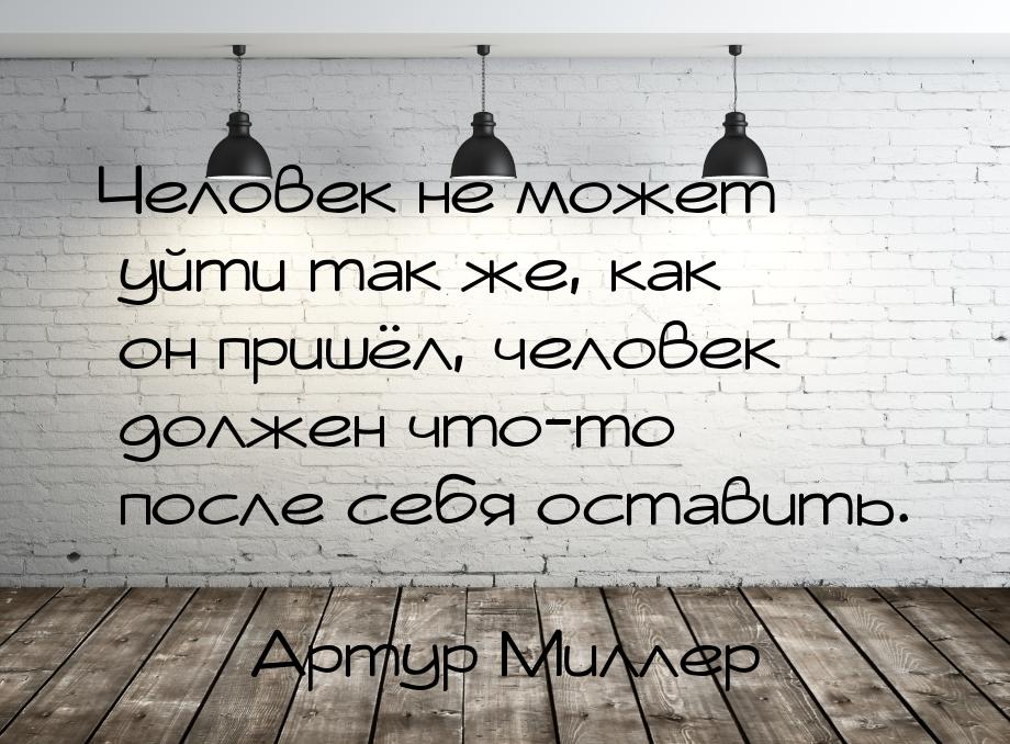 Человек не может уйти так же, как он пришёл, человек должен что-то после себя оставить.