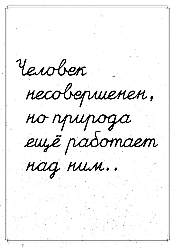 Человек несовершенен, но природа ещё работает над ним..