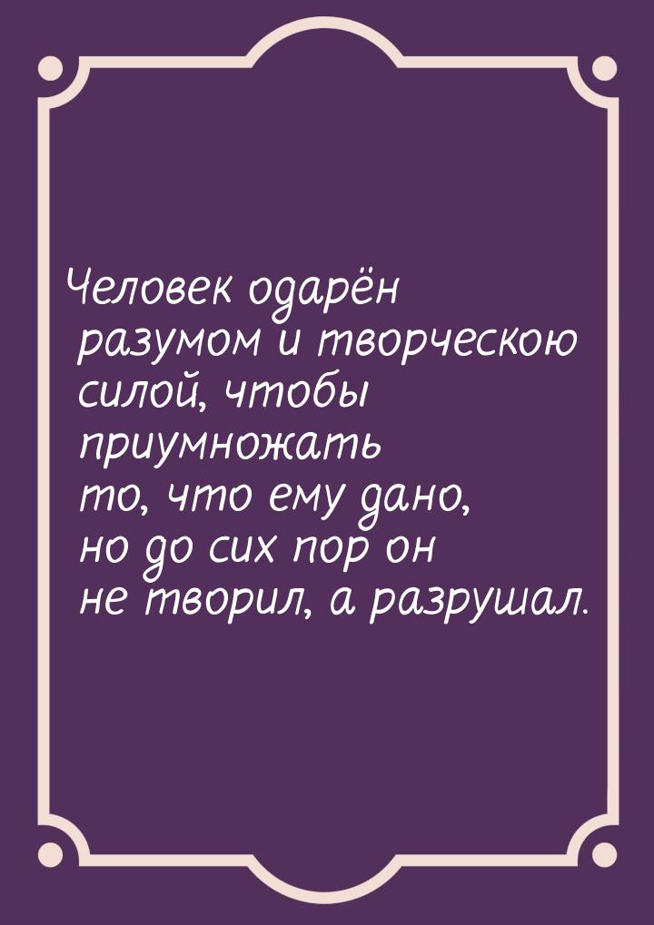 Человек одарён разумом и творческою силой, чтобы приумножать то, что ему дано, но до сих п