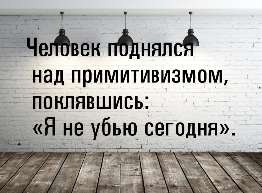 Человек поднялся над примитивизмом, поклявшись: Я не убью сегодня.