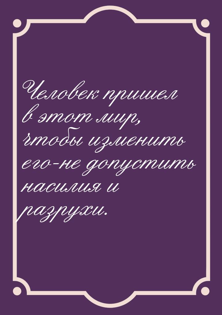 Человек пришел в этот мир, чтобы изменить его-не допустить насилия и разрухи.