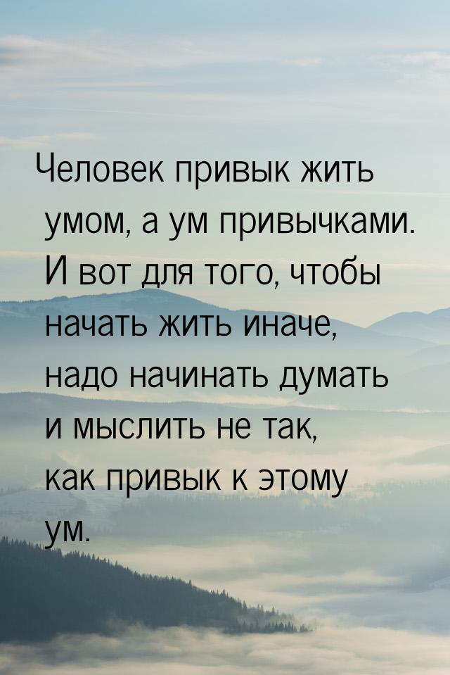 Человек привык жить умом, а ум привычками. И вот для того, чтобы начать жить иначе, надо н