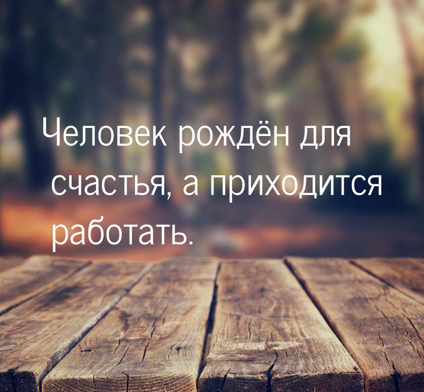 Человек рождён для счастья, а приходится работать.