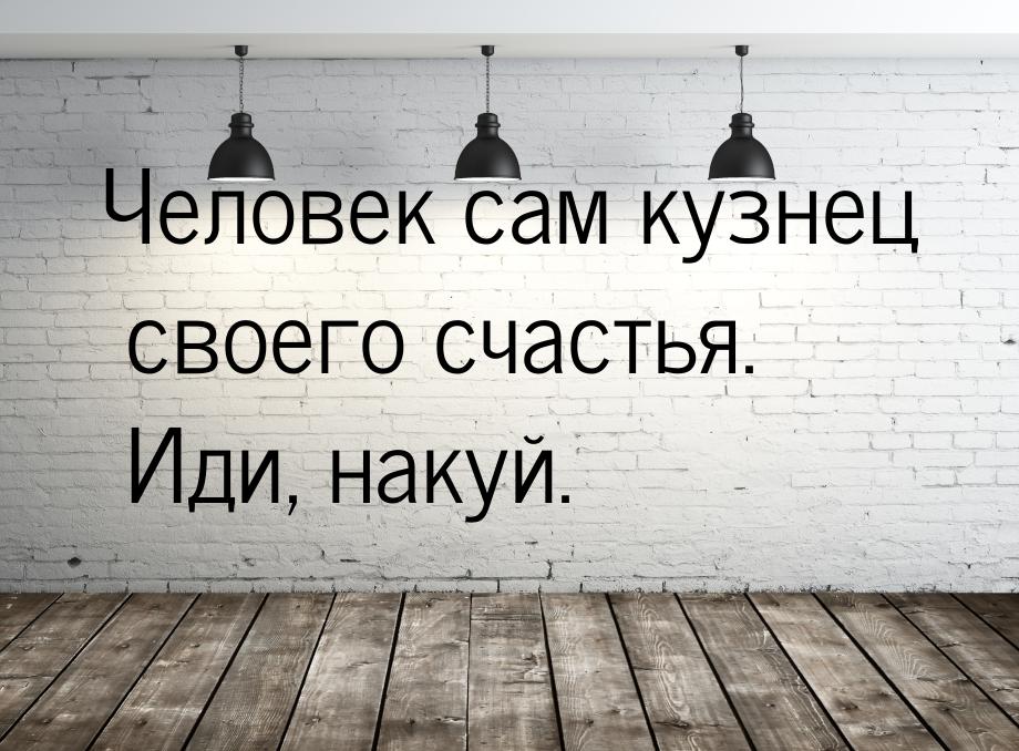 Человек сам кузнец своего счастья. Иди, накуй.