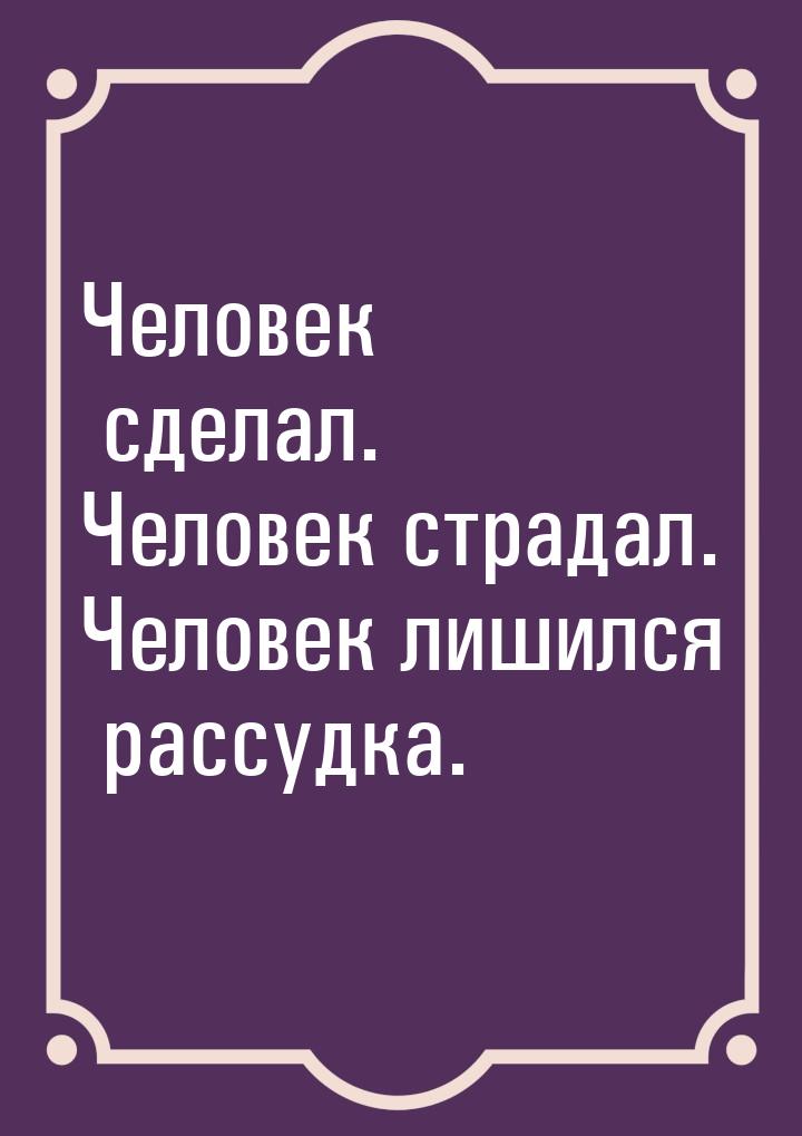 Человек сделал. Человек страдал. Человек лишился рассудка.