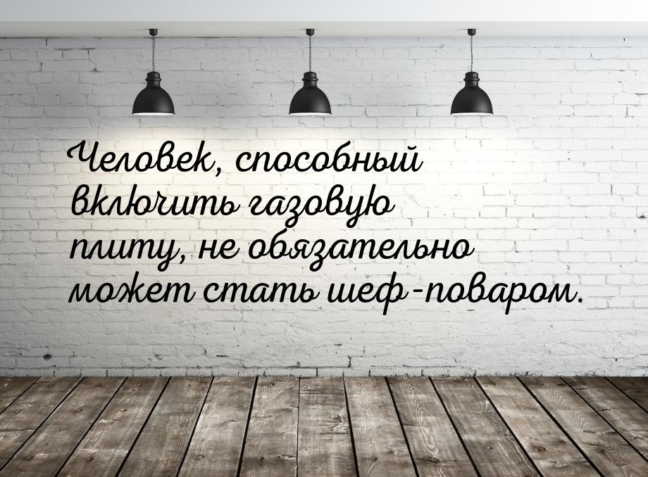 Человек, способный включить газовую плиту, не обязательно может стать шеф-поваром.