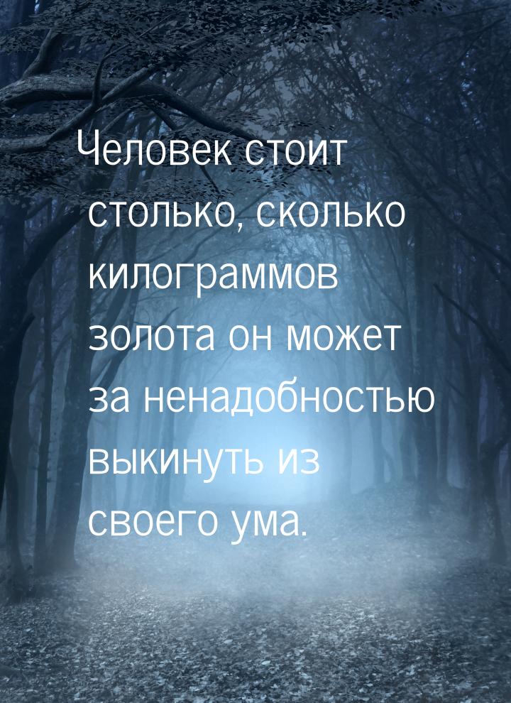 Человек стоит столько, сколько килограммов золота он может за ненадобностью выкинуть из св