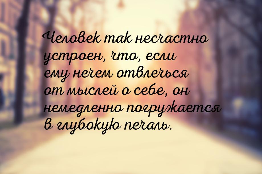 Человек так несчастно устроен, что, если ему нечем отвлечься от мыслей о себе, он немедлен