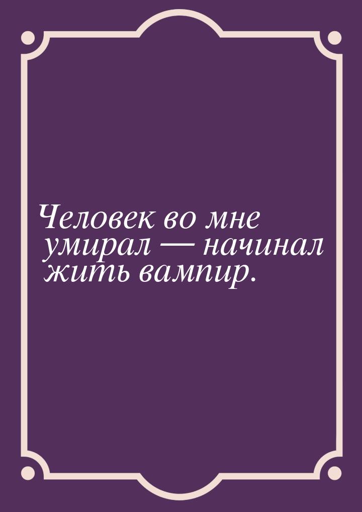 Человек во мне умирал  начинал жить вампир.