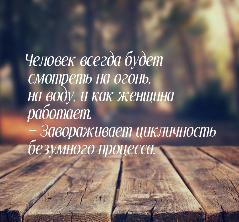 Человек всегда будет смотреть на огонь, на воду, и как женщина работает.  Заворажив