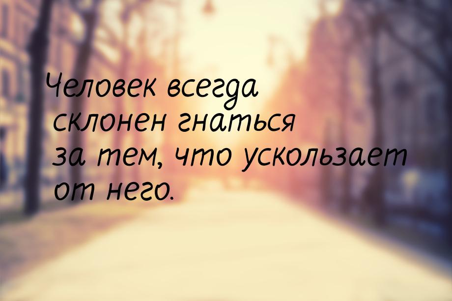 Человек всегда склонен гнаться за тем, что ускользает от него.