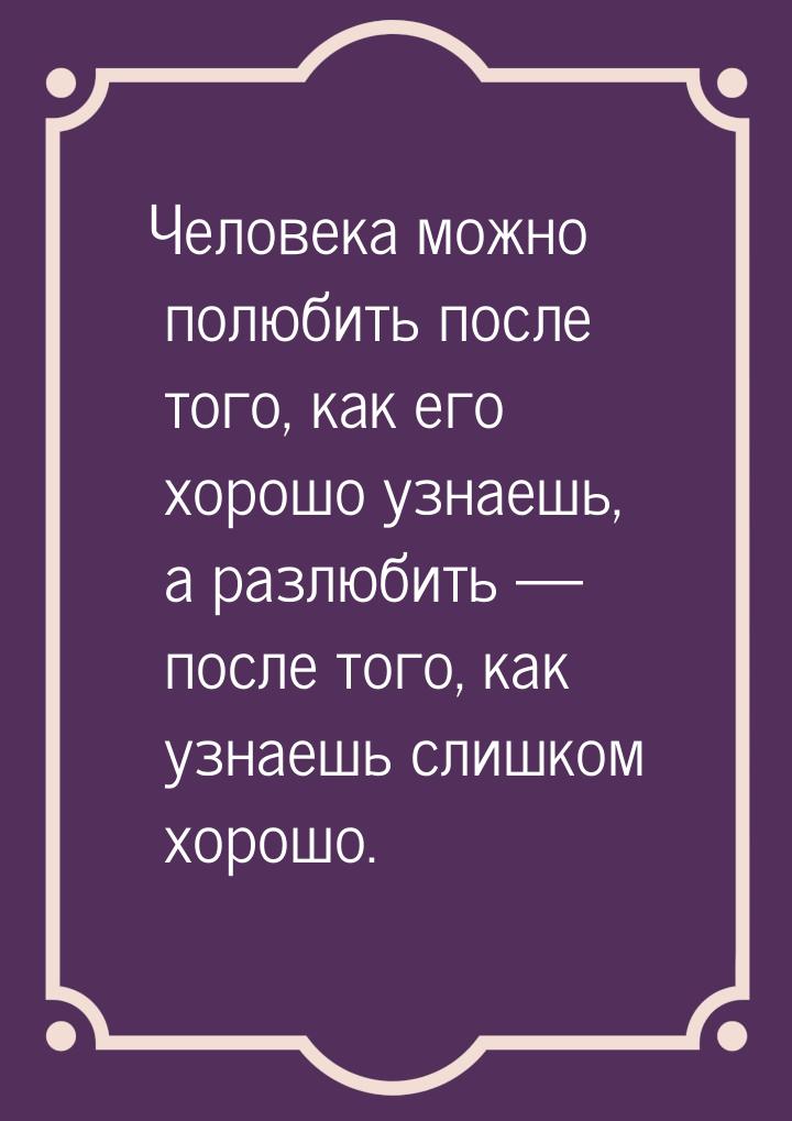 Человека можно полюбить после того, как его хорошо узнаешь,  а разлюбить  после тог