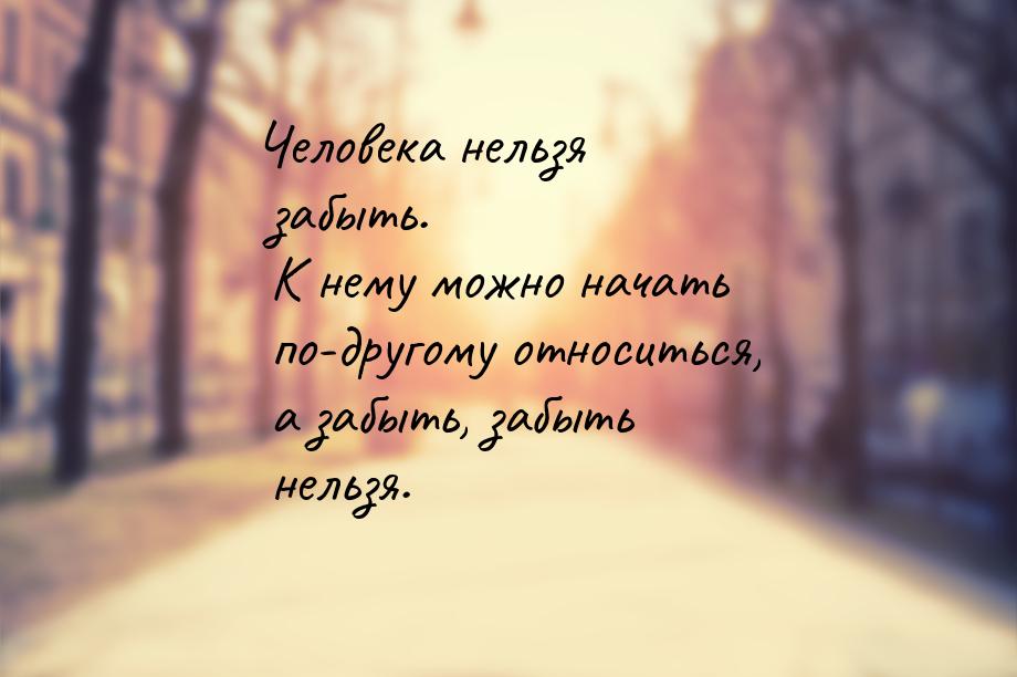 Человека нельзя забыть. К нему можно начать по-другому относиться, а забыть, забыть нельзя