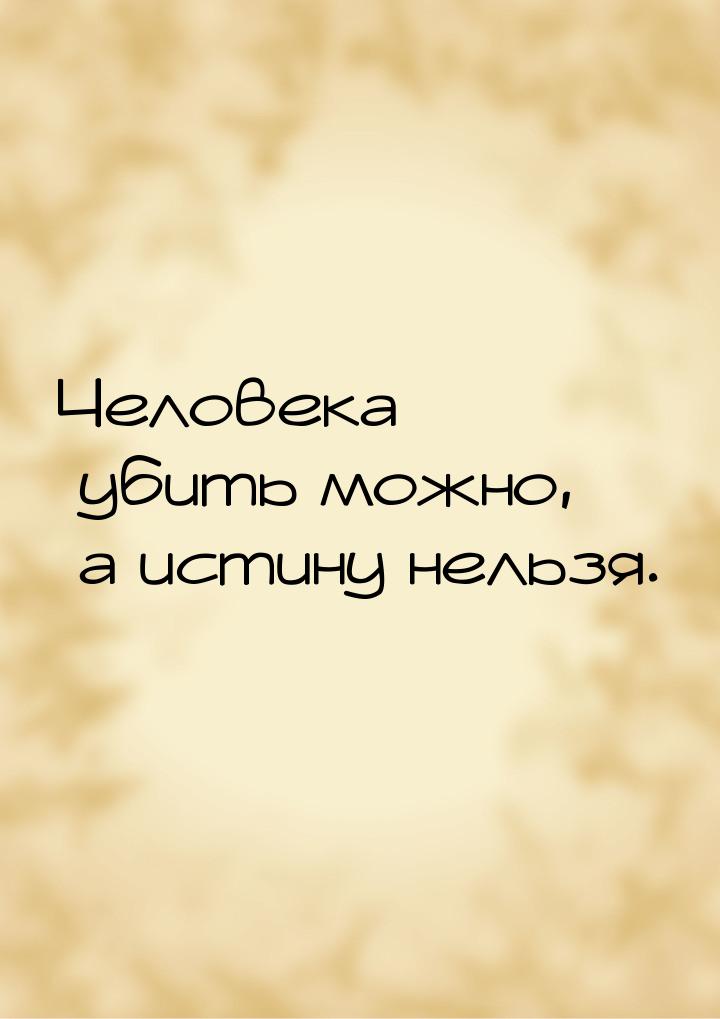 Человека убить можно, а истину нельзя.