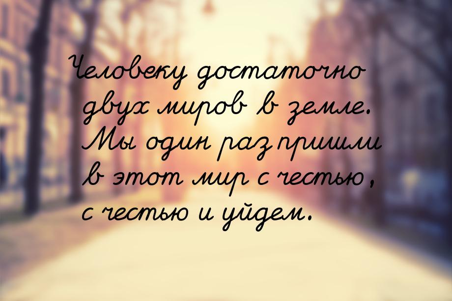 Человеку достаточно двух миров в земле. Мы один раз пришли в этот мир с честью, с честью и