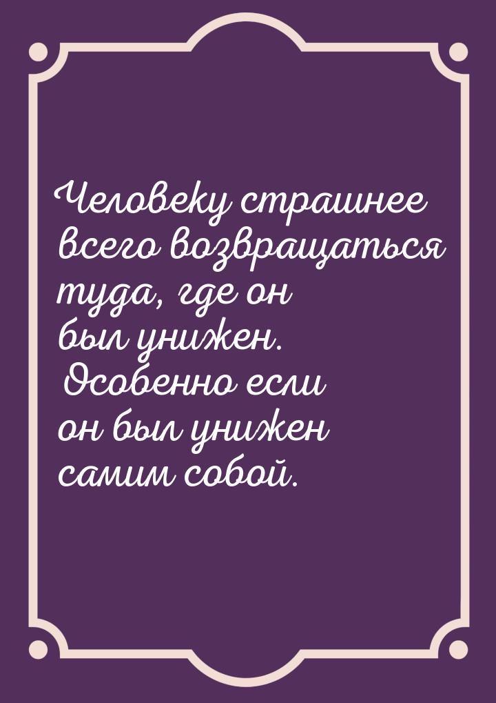 Человеку страшнее всего возвращаться туда, где он был унижен. Особенно если он был унижен 