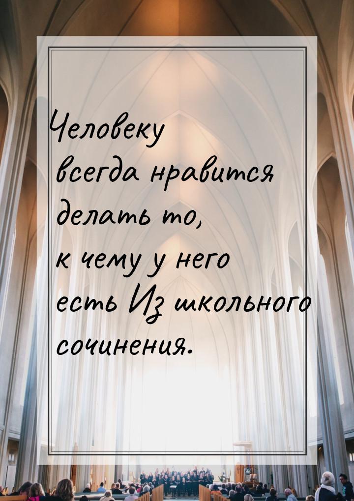 Человеку всегда нравится делать то, к чему у него есть Из школьного сочинения.