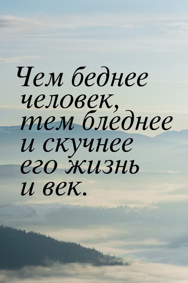 Чем беднее человек, тем бледнее и скучнее его жизнь и век.