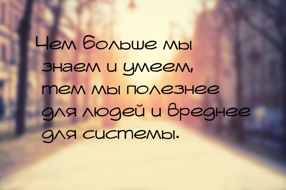 Чем больше мы знаем и умеем, тем мы полезнее для людей и вреднее для системы.