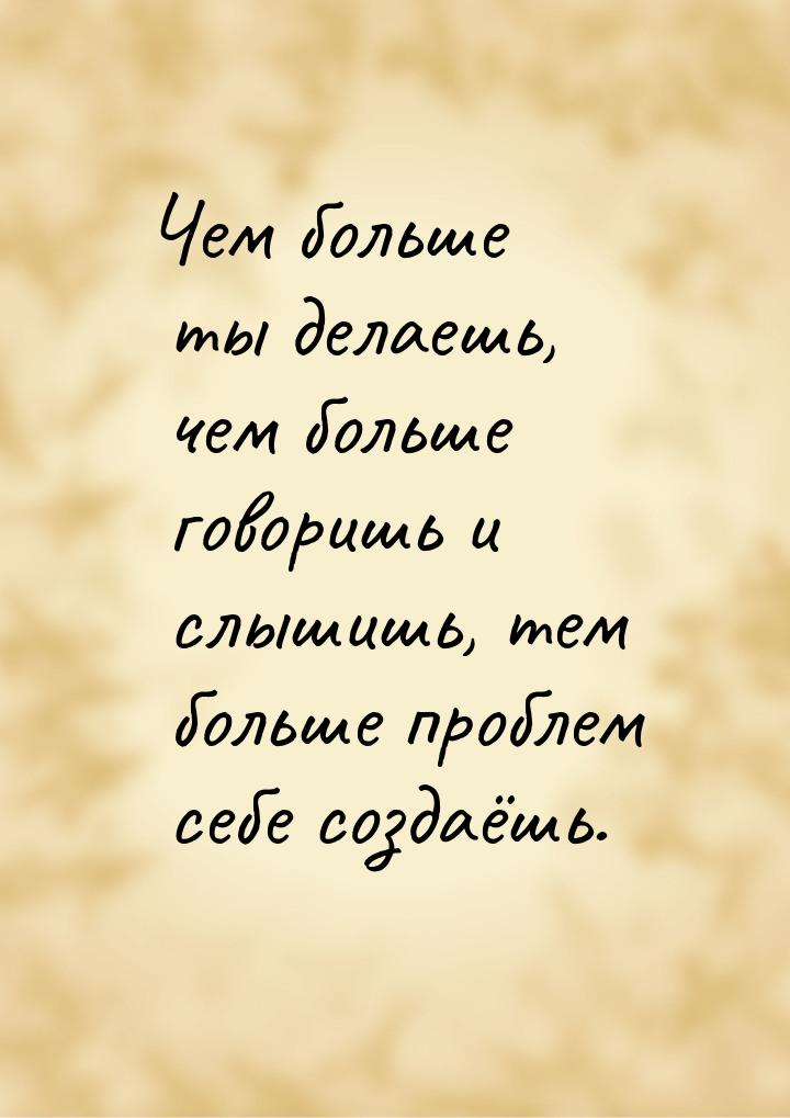 Чем больше ты делаешь, чем больше говоришь и слышишь, тем больше проблем себе создаёшь.