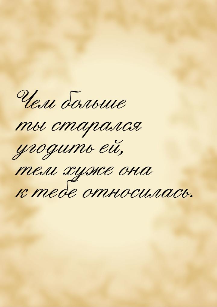 Чем больше ты старался угодить ей, тем хуже она к тебе относилась.