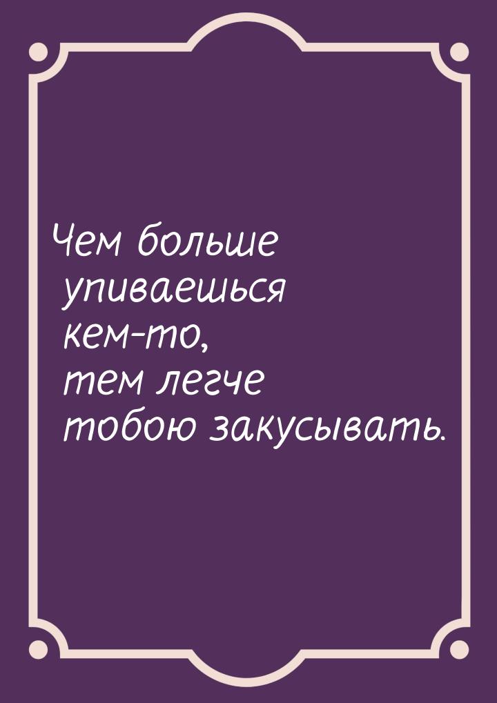 Чем больше упиваешься кем-то, тем легче тобою закусывать.