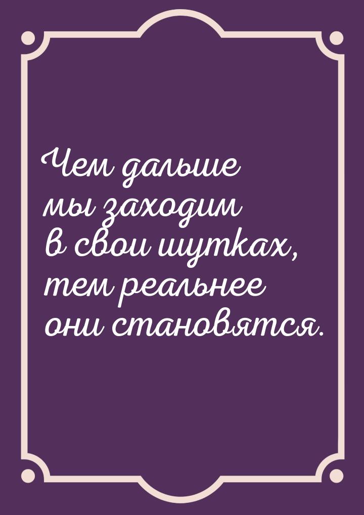 Чем дальше мы заходим в свои шутках, тем реальнее они становятся.