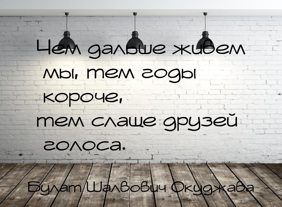 Чем дальше живем мы, тем годы короче, тем слаще друзей голоса.