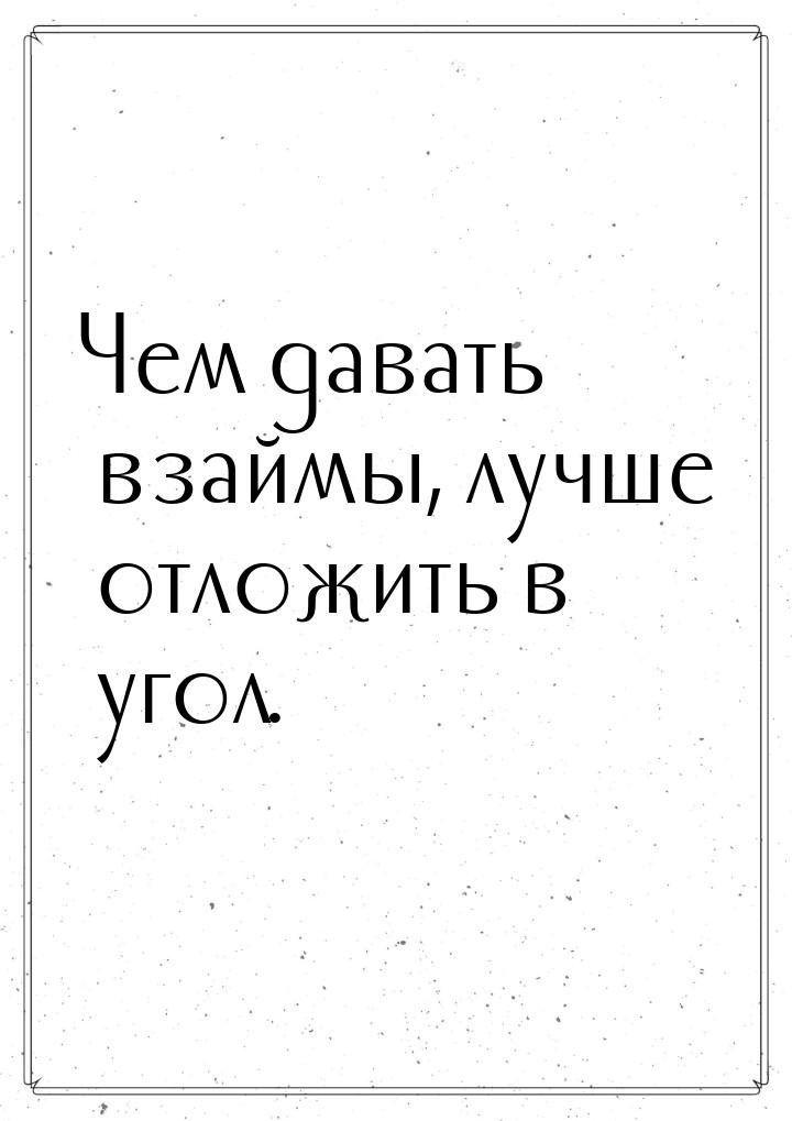 Чем давать взаймы, лучше отложить в угол.