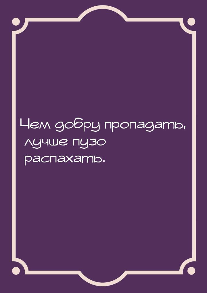 Чем добру пропадать, лучше пузо распахать.