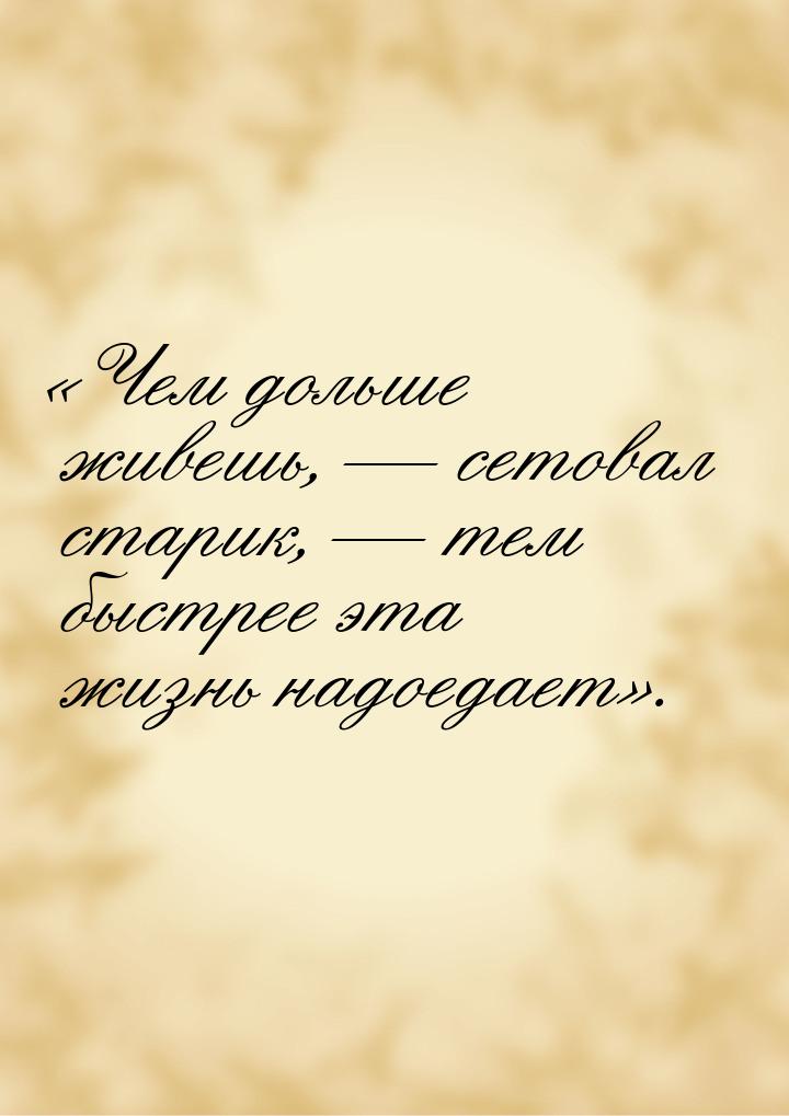 «Чем дольше живешь, — сетовал старик, — тем быстрее эта жизнь надоедает».