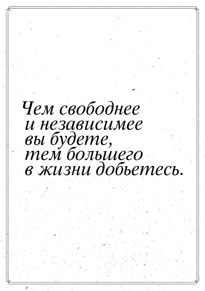 Чем свободнее и независимее вы будете, тем большего в жизни добьетесь.