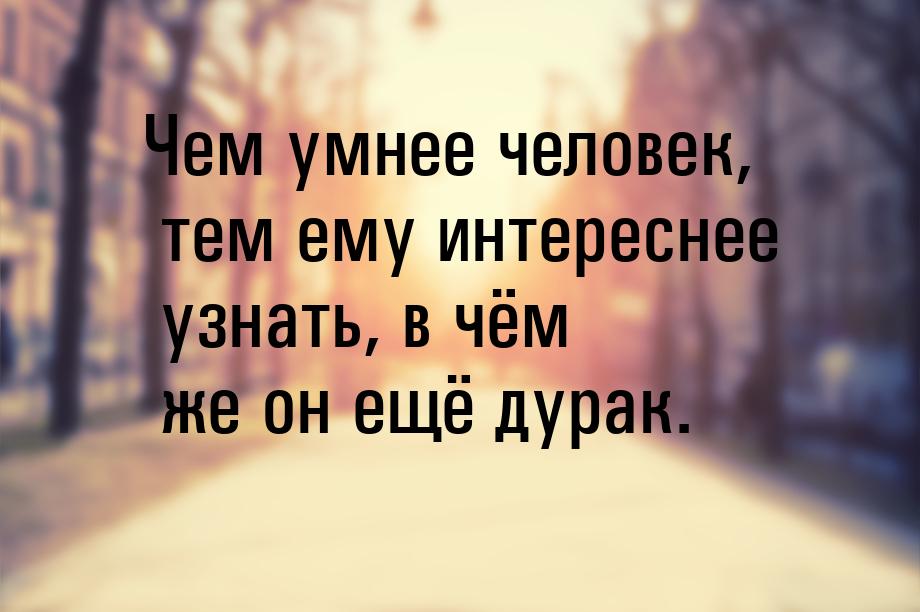 Чем умнее человек, тем ему интереснее узнать, в чём же он ещё дурак.