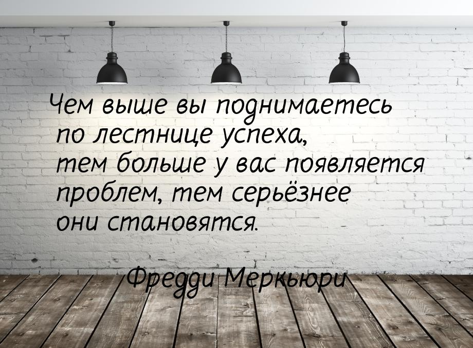 Чем выше вы поднимаетесь по лестнице успеха, тем больше у вас появляется проблем, тем серь