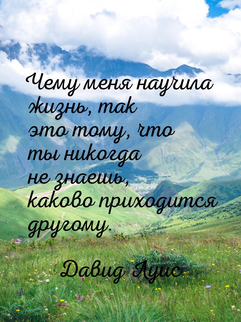 Чему меня научила жизнь, так это тому, что ты никогда не знаешь, каково приходится другому