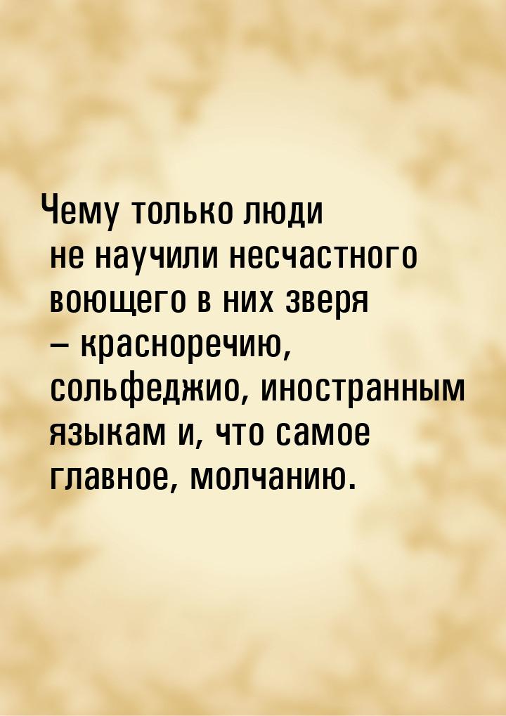 Чему только люди не научили несчастного воющего в них зверя – красноречию, сольфеджио, ино