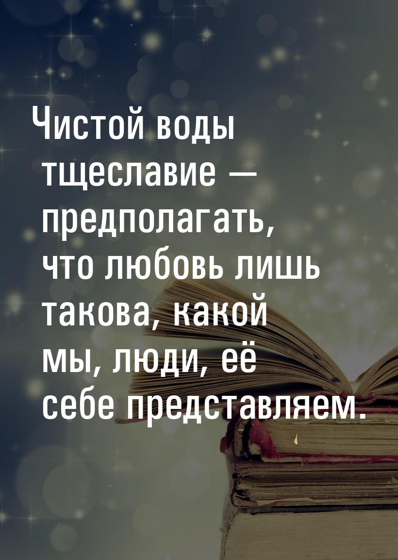 Чистой воды тщеславие — предполагать, что любовь лишь такова, какой мы, люди, её себе пред