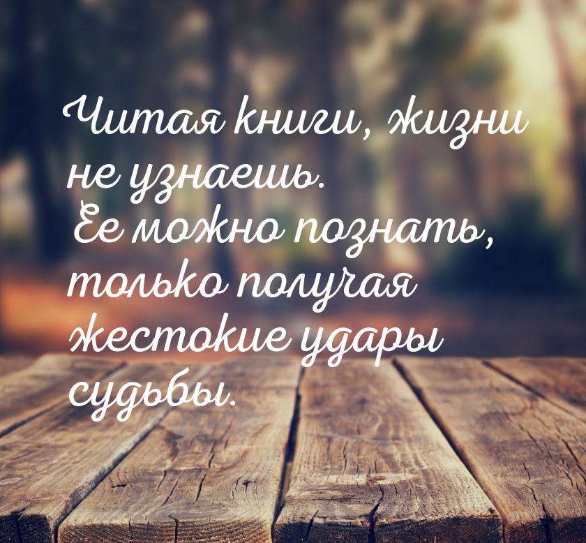 Читая книги, жизни не узнаешь. Ее можно познать, только получая жестокие удары судьбы.