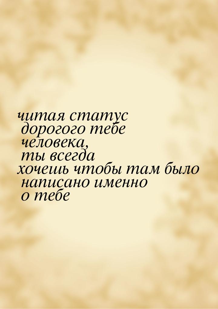 читая статус дорогого тебе человека, ты всегда хочешь чтобы там было написано именно о теб