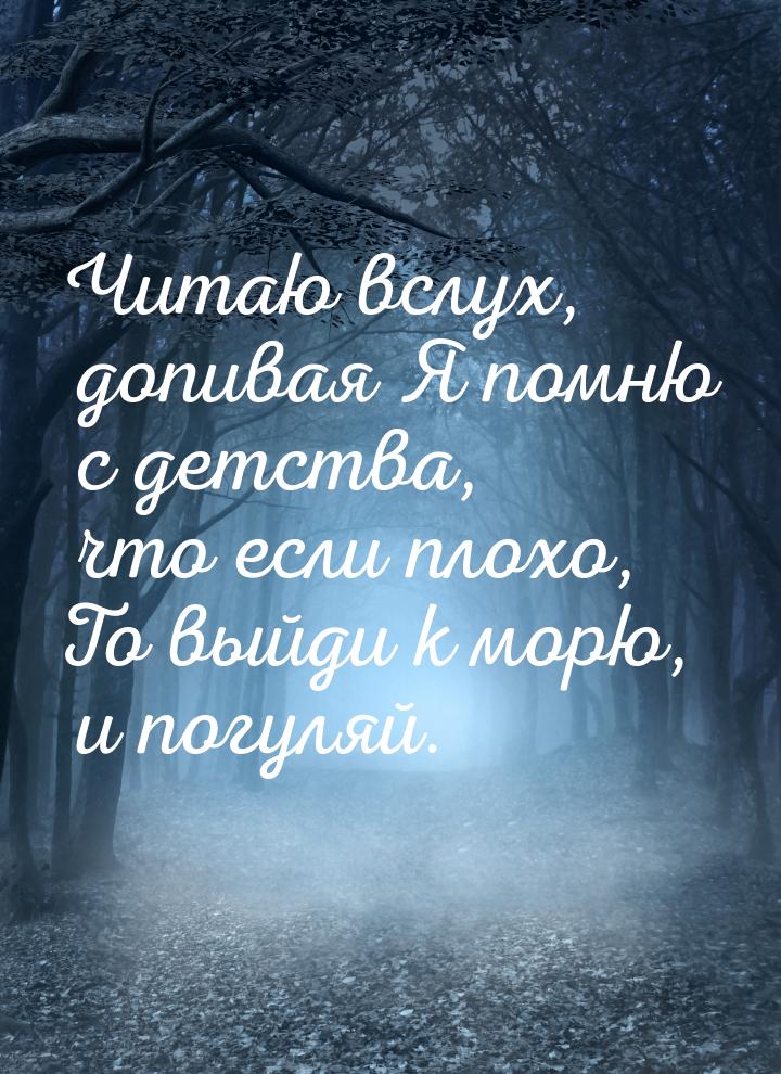 Читаю вслух, допивая Я помню с детства, что если плохо, То выйди к морю, и погуляй.