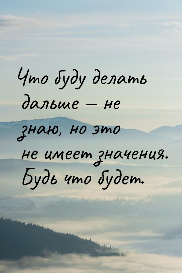 Что буду делать дальше  не знаю, но это не имеет значения. Будь что будет.