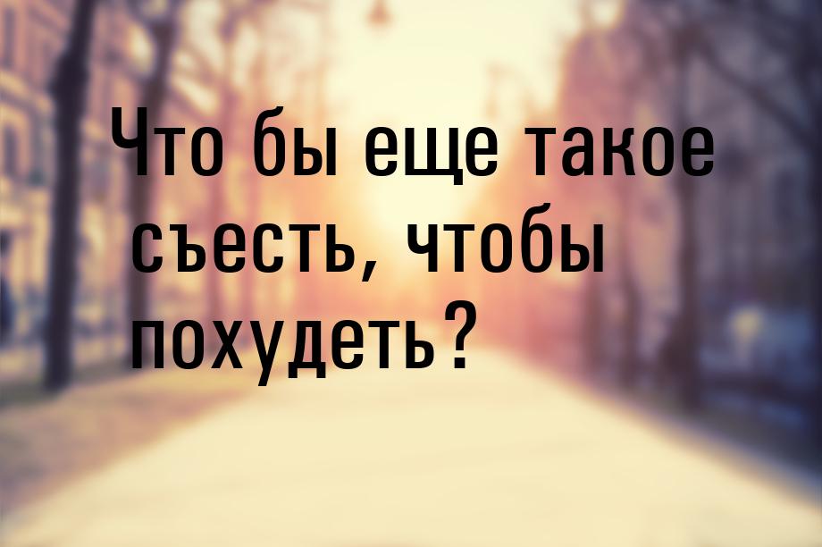 Что бы еще такое съесть, чтобы похудеть?