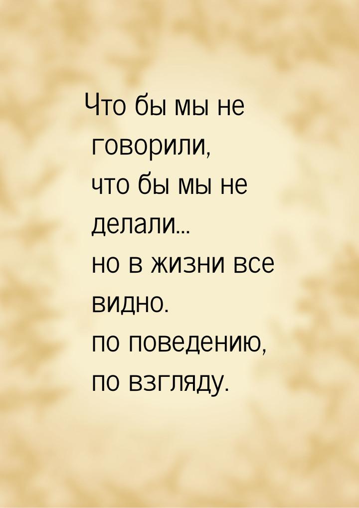 Что бы мы не говорили, что бы мы не делали... но в жизни все видно. по поведению, по взгля