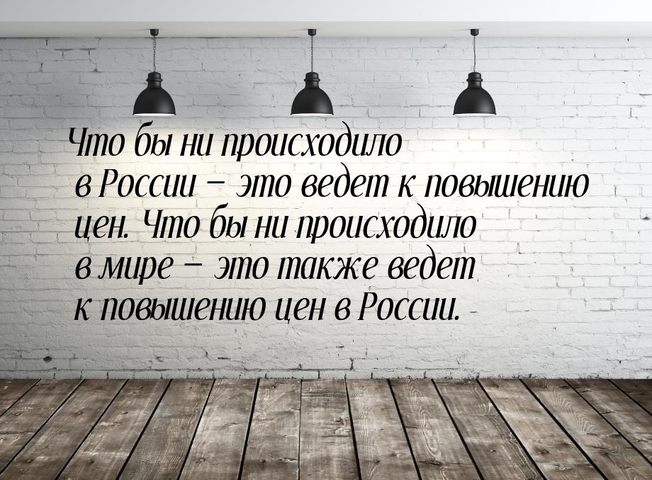 Что бы ни происходило в России  это ведет к повышению цен. Что бы ни происходило в 