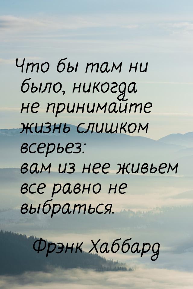 Что бы там ни было, никогда не принимайте жизнь слишком всерьез: вам из нее живьем все рав