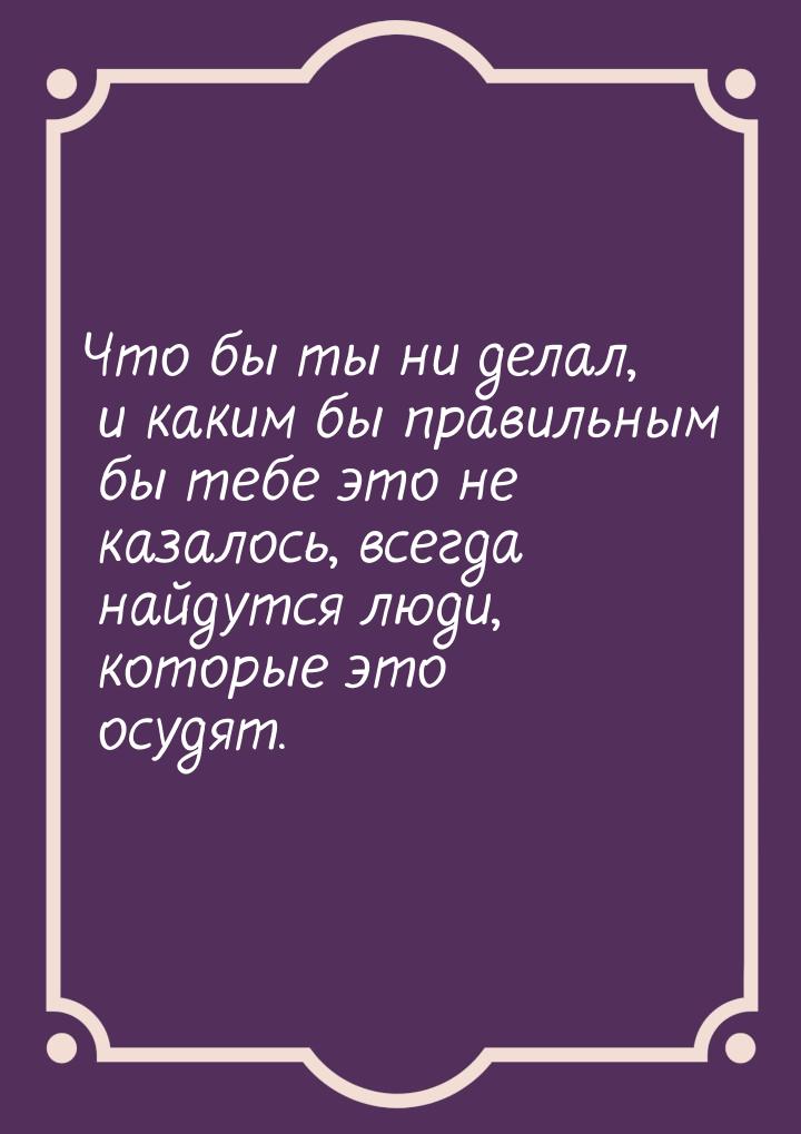 Что бы ты ни делал, и каким бы правильным бы тебе это не казалось, всегда найдутся люди, к